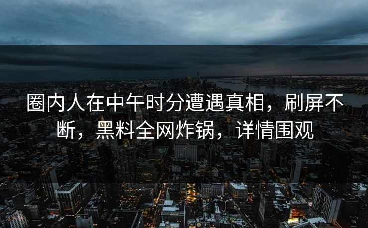 圈内人在中午时分遭遇真相，刷屏不断，黑料全网炸锅，详情围观