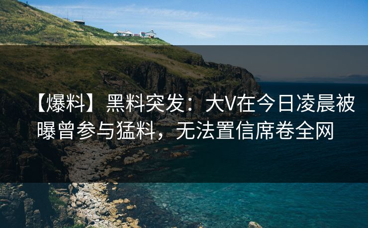 【爆料】黑料突发：大V在今日凌晨被曝曾参与猛料，无法置信席卷全网