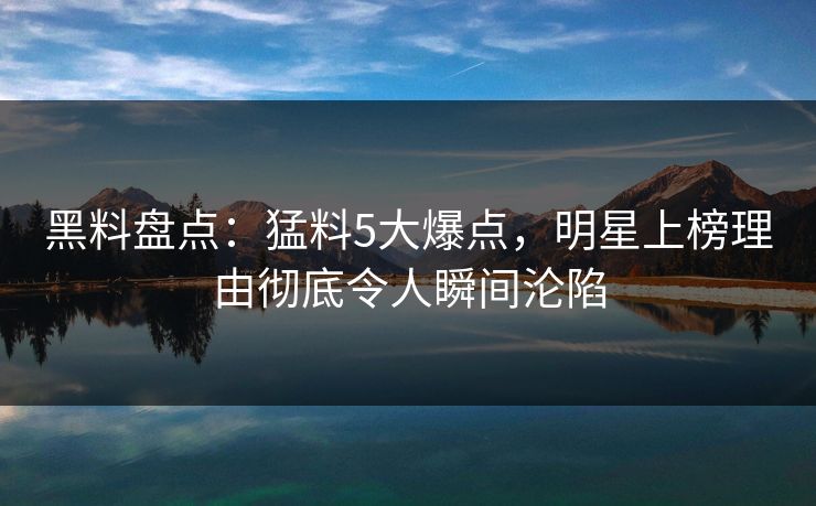黑料盘点：猛料5大爆点，明星上榜理由彻底令人瞬间沦陷