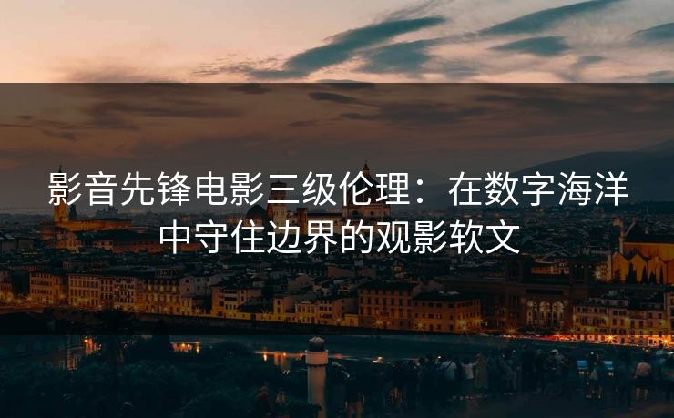 影音先锋电影三级伦理：在数字海洋中守住边界的观影软文