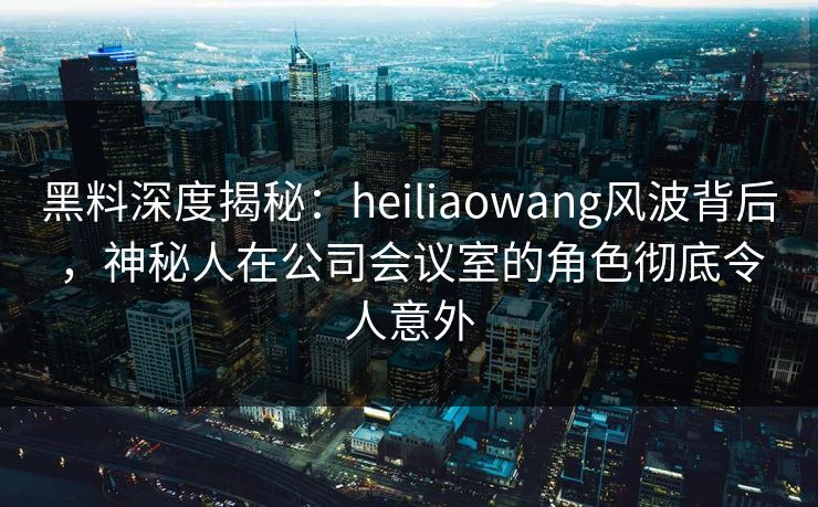 黑料深度揭秘:heiliaowang风波背后,神秘人在公司会议室的角色彻底令人意外
