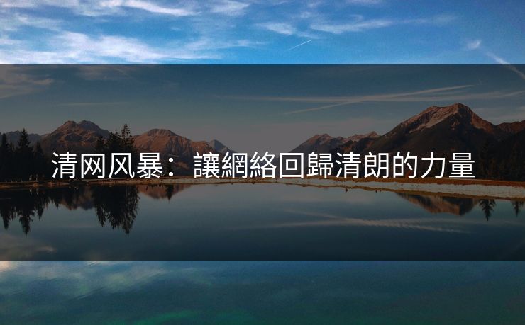清网风暴:讓網絡回歸清朗的力量