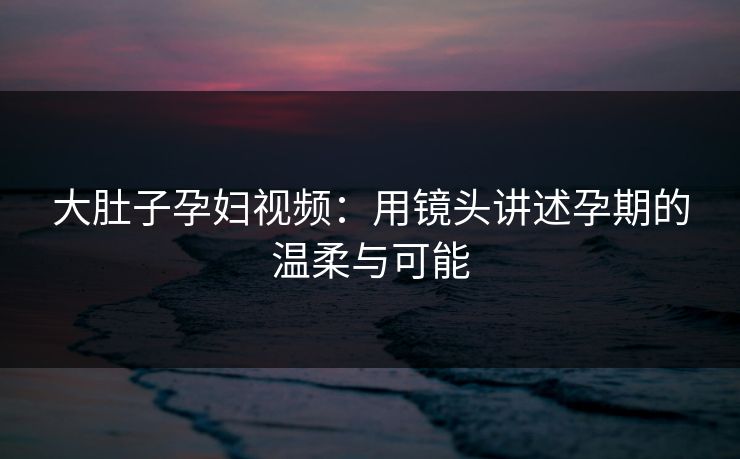 大肚子孕妇视频:用镜头讲述孕期的温柔与可能