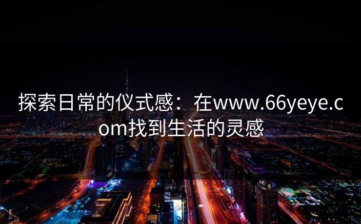 探索日常的仪式感:在www.66yeye.com找到生活的灵感
