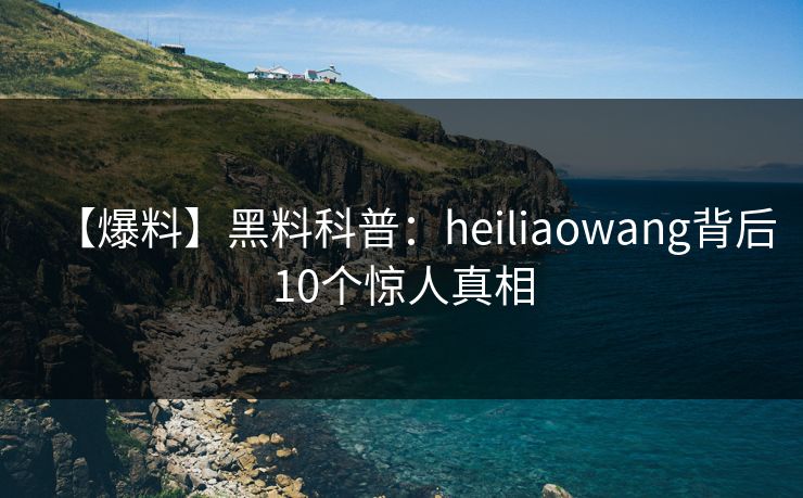 【爆料】黑料科普:heiliaowang背后10个惊人真相