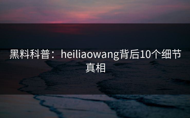 黑料科普:heiliaowang背后10个细节真相 黑料科普:heiliaowang背后10个细节真相