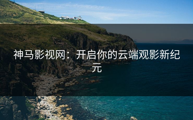 神马影视网:开启你的云端观影新纪元 神马影视网:开启你的云端观影新纪元