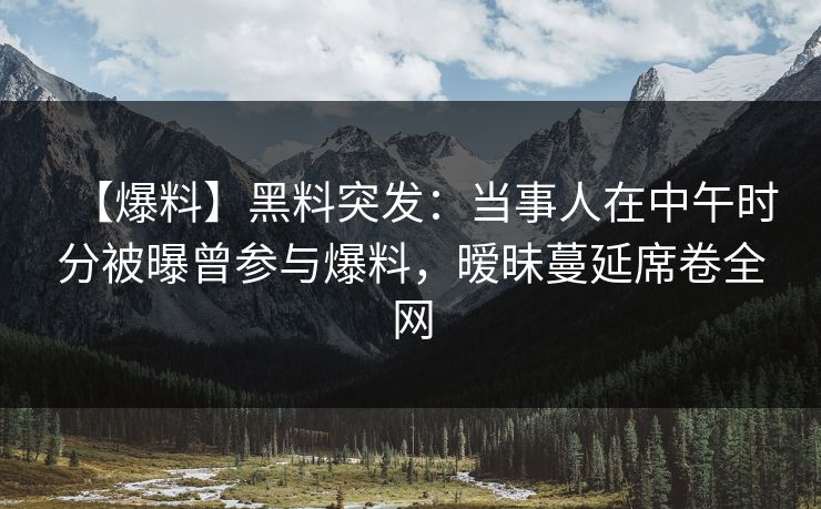 【爆料】黑料突发：当事人在中午时分被曝曾参与爆料，暧昧蔓延席卷全网