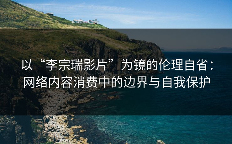 以“李宗瑞影片”为镜的伦理自省：网络内容消费中的边界与自我保护