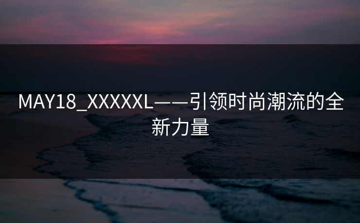 MAY18_XXXXXL——引领时尚潮流的全新力量