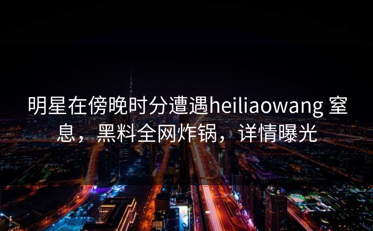明星在傍晚时分遭遇heiliaowang 窒息，黑料全网炸锅，详情曝光