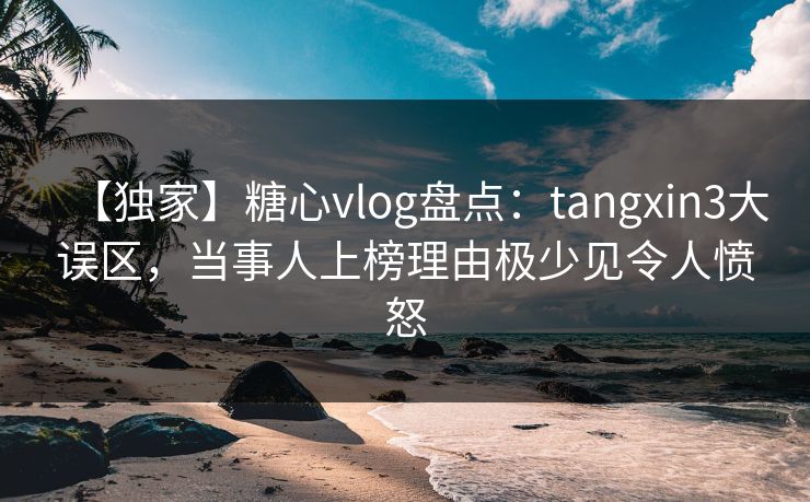 【独家】糖心vlog盘点：tangxin3大误区，当事人上榜理由极少见令人愤怒