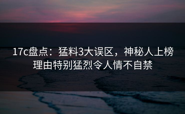 17c盘点：猛料3大误区，神秘人上榜理由特别猛烈令人情不自禁