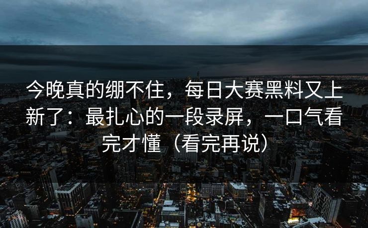 今晚真的绷不住，每日大赛黑料又上新了：最扎心的一段录屏，一口气看完才懂（看完再说）